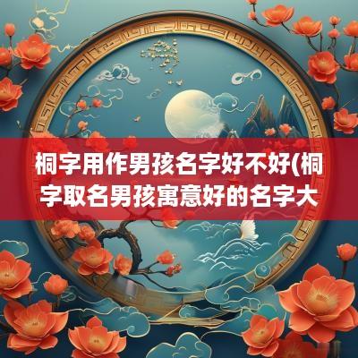 桐字用作男孩名字好不好(桐字取名男孩寓意好的名字大全)