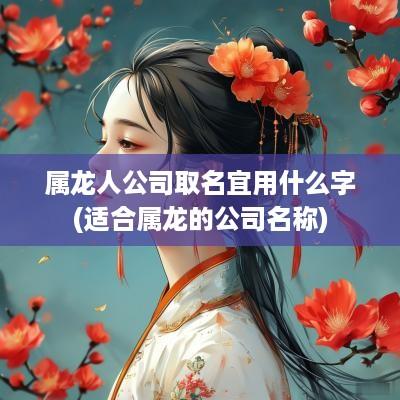 属龙人公司取名宜用什么字(适合属龙的公司名称)
