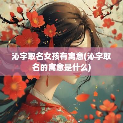 沁字取名女孩有寓意(沁字取名的寓意是什么)