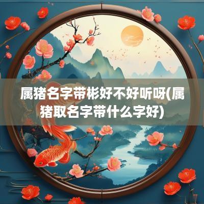 属猪名字带彬好不好听呀(属猪取名字带什么字好)