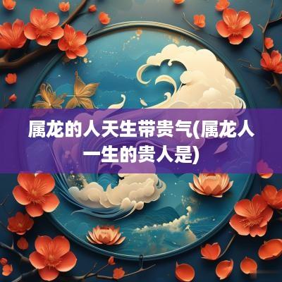 属龙的人天生带贵气(属龙人一生的贵人是)