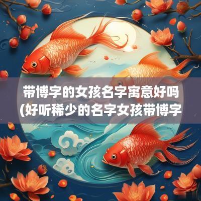 带博字的女孩名字寓意好吗(好听稀少的名字女孩带博字)