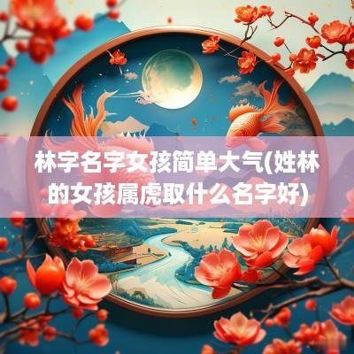 林字名字女孩简单大气(姓林的女孩属虎取什么名字好)