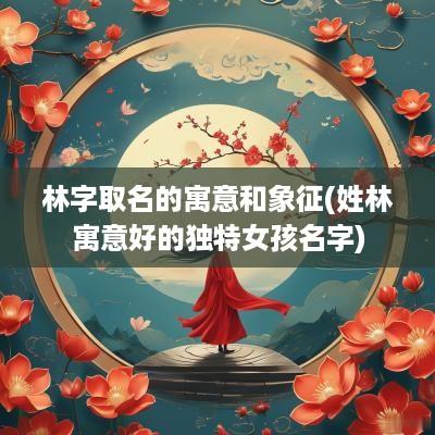 林字取名的寓意和象征(姓林寓意好的独特女孩名字)
