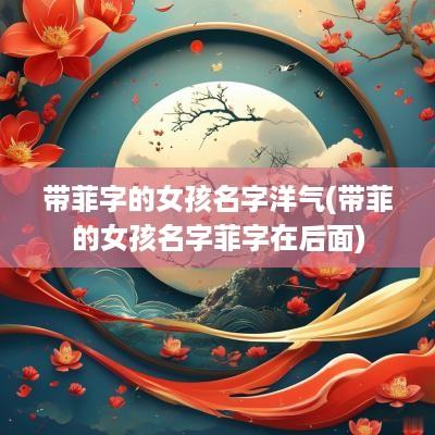 带菲字的女孩名字洋气(带菲的女孩名字菲字在后面)
