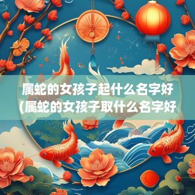 属蛇的女孩子起什么名字好(属蛇的女孩子取什么名字好)