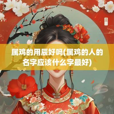 属鸡的用辰好吗(属鸡的人的名字应该什么字最好)