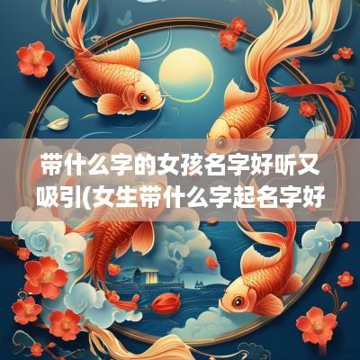 带什么字的女孩名字好听又吸引(女生带什么字起名字好听)