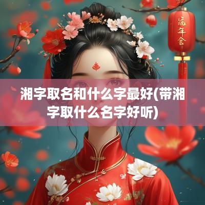 湘字取名和什么字最好(带湘字取什么名字好听)