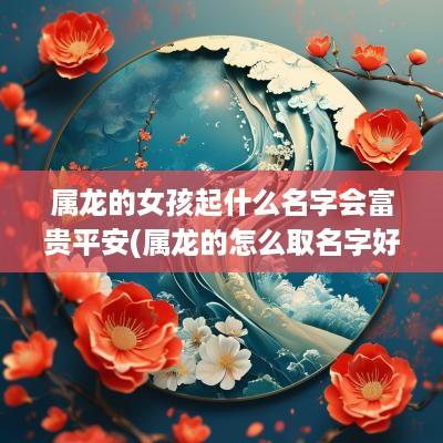 属龙的女孩起什么名字会富贵平安(属龙的怎么取名字好听女孩子)
