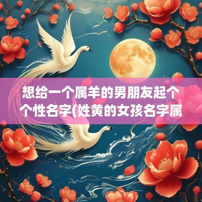 想给一个属羊的男朋友起个个性名字(姓黄的女孩名字属羊起名)