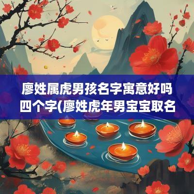 廖姓属虎男孩名字寓意好吗四个字(廖姓蛇年男宝宝取名)