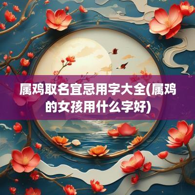 属鸡取名宜忌用字大全(属鸡的女孩用什么字好)