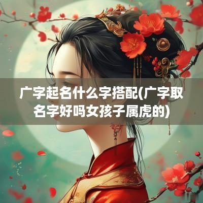 广字起名什么字搭配(广字取名字好吗女孩子属虎的)