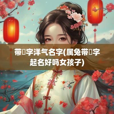 带祎字洋气名字(属兔带祎字起名好吗女孩子)