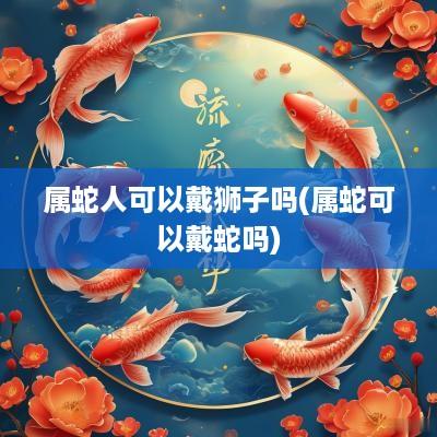 属蛇人可以戴狮子吗(属蛇可以戴蛇吗)