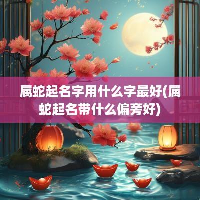 属蛇起名字用什么字最好(属蛇起名带什么偏旁好)