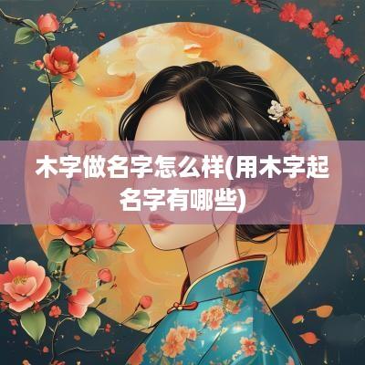 木字做名字怎么样(用木字起名字有哪些)