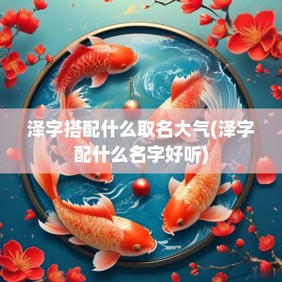 泽字搭配什么取名大气(泽字配什么名字好听)