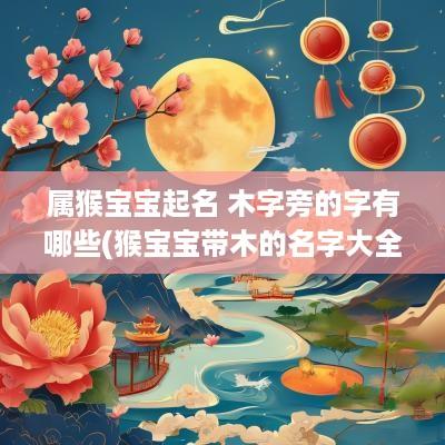 属猴宝宝起名 木字旁的字有哪些(猴宝宝带木的名字大全)