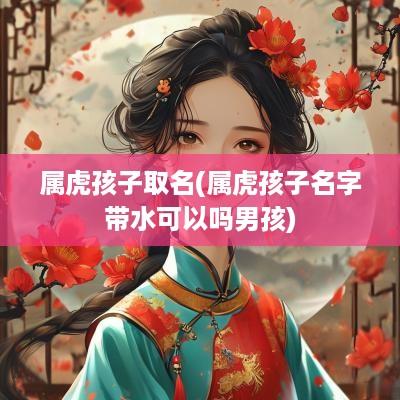 属虎孩子取名(属虎孩子名字带水可以吗男孩)