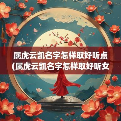 属虎云凯名字怎样取好听点(属虎云凯名字怎样取好听女孩)