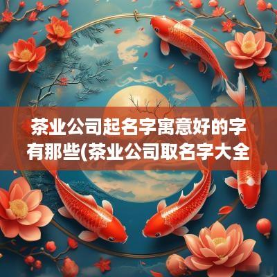 茶业公司起名字寓意好的字有那些(茶业公司取名字大全)