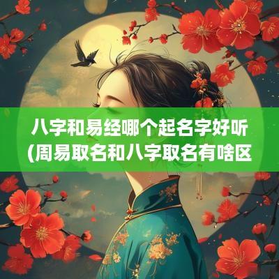 八字和易经哪个起名字好听(周易取名和八字取名有啥区别)