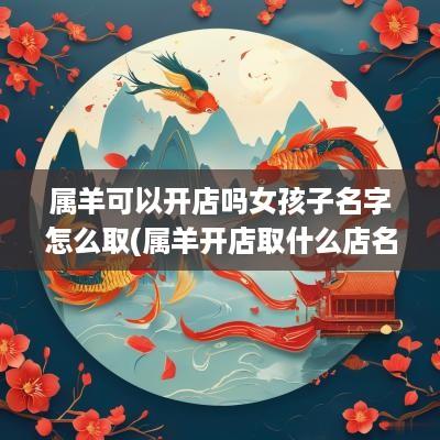 属羊可以开店吗女孩子名字怎么取(属羊开店取什么店名什么字聚财)