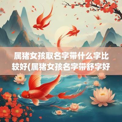 属猪女孩取名字带什么字比较好(属猪女孩名字带舒字好吗)