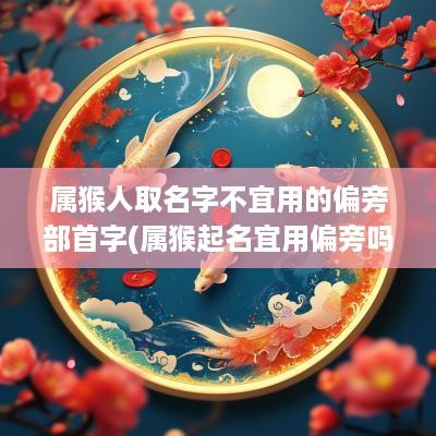 属猴人取名字不宜用的偏旁部首字(属猴起名宜用偏旁吗女生名字)