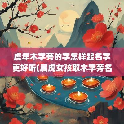 蛇年木字旁的字怎样起名字更好听(属虎女孩取木字旁名字好吗怎么取)