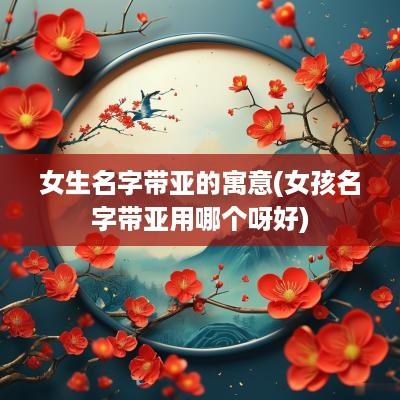 女生名字带亚的寓意(女孩名字带亚用哪个呀好)