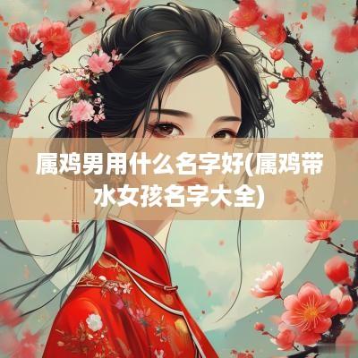属鸡男用什么名字好(属鸡带水女孩名字大全)
