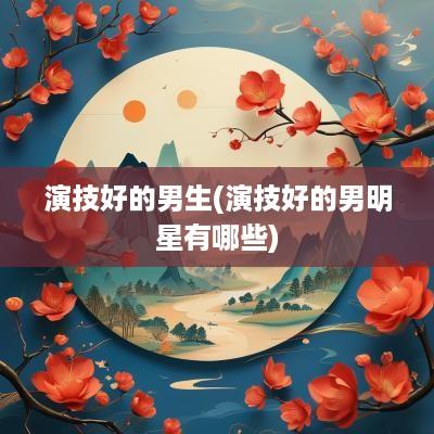 演技好的男生(演技好的男明星有哪些)