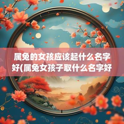 属兔的女孩应该起什么名字好(属兔女孩子取什么名字好听有内涵)