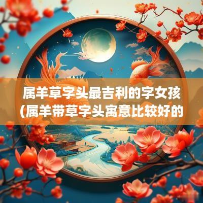 属羊草字头最吉利的字女孩(属羊带草字头寓意比较好的字)