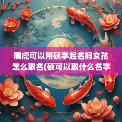 属虎可以用硕字起名吗女孩怎么取名(硕可以取什么名字)