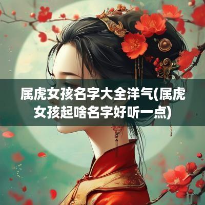 属虎女孩名字大全洋气(属虎女孩起啥名字好听一点)