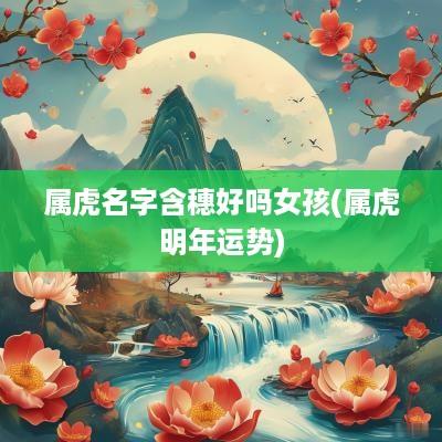 属虎名字含穗好吗女孩(属虎明年运势)