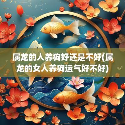 属龙的人养狗好还是不好(属龙的女人养狗运气好不好) 属龙的人养狗好还是不好(属龙的女人养狗运气好不好)