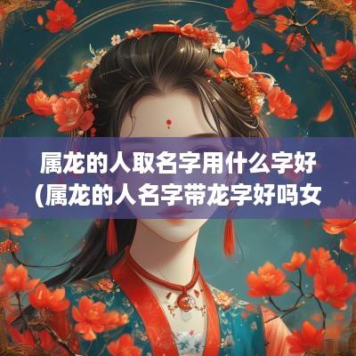 属龙的人取名字用什么字好(属龙的人名字带龙字好吗女)