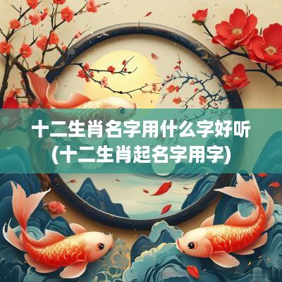 十二生肖名字用什么字好听(十二生肖起名字用字)