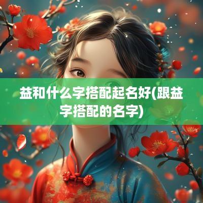 益和什么字搭配起名好(跟益字搭配的名字)