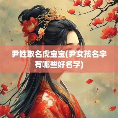 尹姓取名虎宝宝(尹女孩名字有哪些好名字)