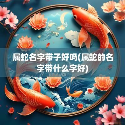 属蛇名字带子好吗(属蛇的名字带什么字好)