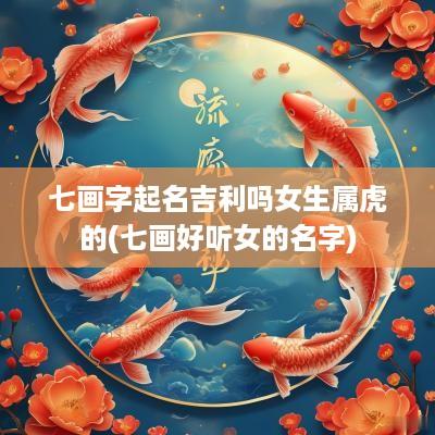 七画字起名吉利吗女生属虎的(七画好听女的名字)