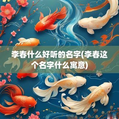 李春什么好听的名字(李春这个名字什么寓意)
