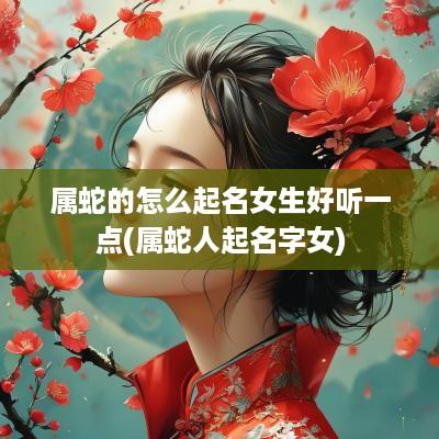 属蛇的怎么起名女生好听一点(属蛇人起名字女)