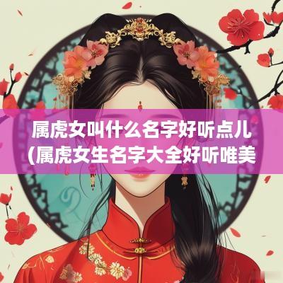 属虎女叫什么名字好听点儿(属虎女生名字大全好听唯美的 有寓意)